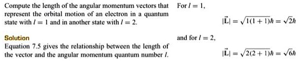 Compute the length of the angular momentum vectors that represent the orbital motion of an electron in a quantum state with l = 1 and in another state with l = 2.

Solution
Equation 7.5 gives the relationship between the length of the vector and the angular momentum quantum number l.

For l = 1,
|L?| = ?(1+1)? = ?2?

and for l = 2,
|L?| = ?2(2+1)? = ?6?