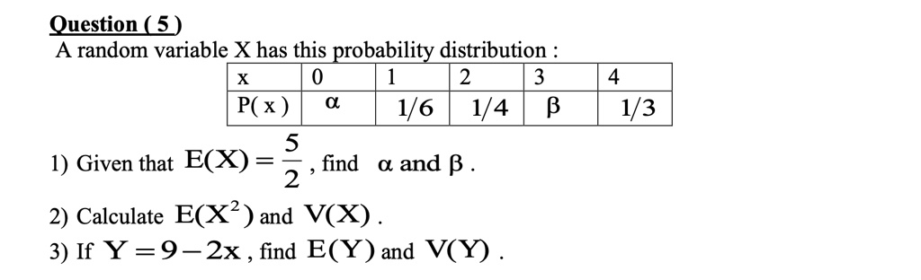 Question (5)
A random variable X has this probability distribution:

x     0    1    2    3    4
P(x)  ?    1/6  1/4  ?    1/3

1) Given that E(X) = 5/2, find ? and ?.
2) Calculate E(X^2) and V(X).
3) If Y = 9 - 2X, find E(Y) and V(Y).