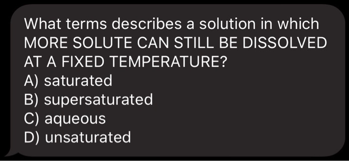 What terms describes a solution in which MORE SOLUTE CAN STILL BE DISSOLVED AT A FIXED TEMPERATURE?
A) saturated
B) supersaturated
C) aqueous
D) unsaturated