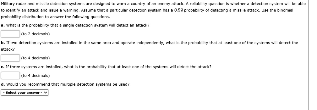 Military radar and missile detection systems are designed to warn a country of an enemy attack. A reliability question is whether a detection system will be able to identify an attack and issue a warning. Assume that a particular detection system has a 0.92 probability of detecting a missile attack. Use the binomial probability distribution to answer the following questions.
a. What is the probability that a single detection system will detect an attack?
(to 2 decimals)
b. If two detection systems are installed in the same area and operate independently, what is the probability that at least one of the systems will detect the attack?
(to 4 decimals)
c. If three systems are installed, what is the probability that at least one of the systems will detect the attack?
(to 4 decimals)
d. Would you recommend that multiple detection systems be used?
- Select your answer -