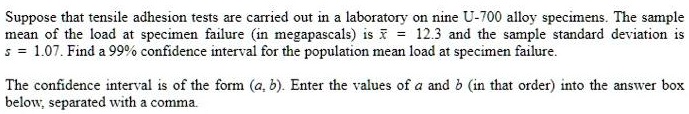 Suppose that tensile adhesion tests are carried out in a laboratory on nine U-700 alloy specimens. The sample mean of the load at specimen failure (in megapascals) is x? = 12.3 and the sample standard deviation is s = 1.07. Find a 99% confidence interval for the population mean load at specimen failure.

The confidence interval is of the form (a, b). Enter the values of a and b (in that order) into the answer box below, separated with a comma.