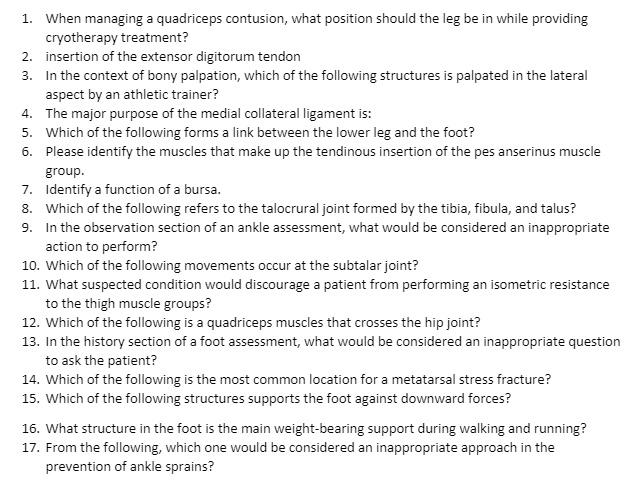 1. When managing a quadriceps contusion, what position should the leg be in while providing
cryotherapy treatment?
2. insertion of the extensor digitorum tendon
3. In the context of bony palpation, which of the following structures is palpated in the lateral
aspect by an athletic trainer?
4. The major purpose of the medial collateral ligament is:
5. Which of the following forms a link between the lower leg and the foot?
6. Please identify the muscles that make up the tendinous insertion of the pes anserinus muscle
group.
7. Identify a function of a bursa.
8. Which of the following refers to the talocrural joint formed by the tibia, fibula, and talus?
9. In the observation section of an ankle assessment, what would be considered an inappropriate
action to perform?
10. Which of the following movements occur at the subtalar joint?
11. What suspected condition would discourage a patient from performing an isometric resistance
to the thigh muscle groups?
12. Which of the following is a quadriceps muscles that crosses the hip joint?
13. In the history section of a foot assessment, what would be considered an inappropriate question
to ask the patient?
14. Which of the following is the most common location for a metatarsal stress fracture?
15. Which of the following structures supports the foot against downward forces?
16. What structure in the foot is the main weight-bearing support during walking and running?
17. From the following, which one would be considered an inappropriate approach in the
prevention of ankle sprains?