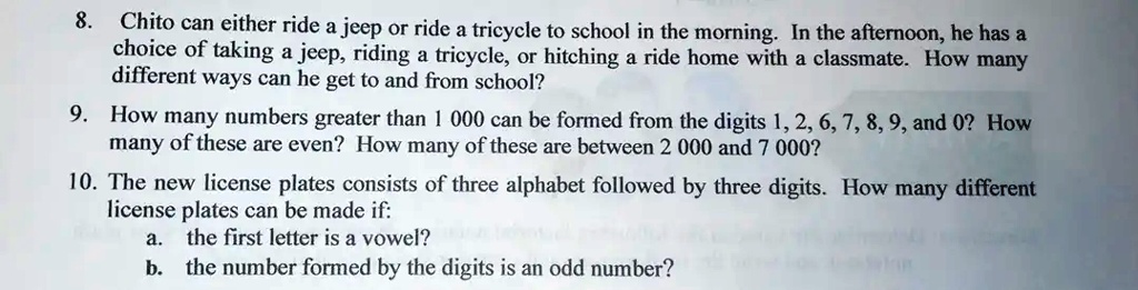 8. Chito can either ride a jeep or ride a tricycle to school in the morning. In the afternoon, he has a
choice of taking a jeep, riding a tricycle, or hitching a ride home with a classmate. How many
different ways can he get to and from school?
9. How many numbers greater than 1 000 can be formed from the digits 1, 2, 6, 7, 8, 9, and 0? How
many of these are even? How many of these are between 2 000 and 7 000?
10. The new license plates consists of three alphabet followed by three digits. How many different
license plates can be made if:
a. the first letter is a vowel?
b. the number formed by the digits is an odd number?