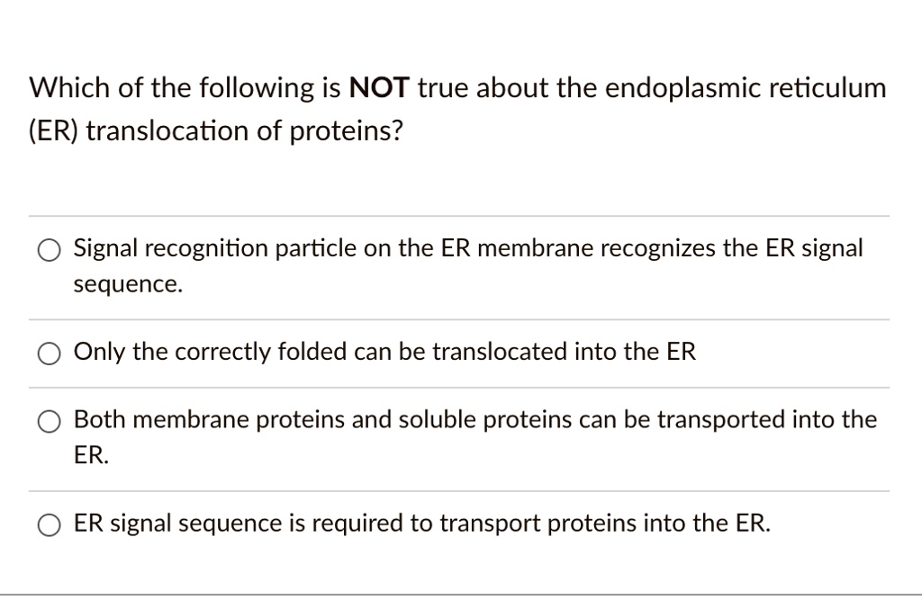 Which of the following is NOT true about the endoplasmic reticulum
(ER) translocation of proteins?
Signal recognition particle on the ER membrane recognizes the ER signal
sequence.
Only the correctly folded can be translocated into the ER
Both membrane proteins and soluble proteins can be transported into the
ER.
ER signal sequence is required to transport proteins into the ER.