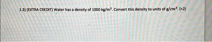1.3) (EXTRA CREDIT) Water has a density of 1000 kg/m^3. Convert this density to units of g/cm^3. (+2)