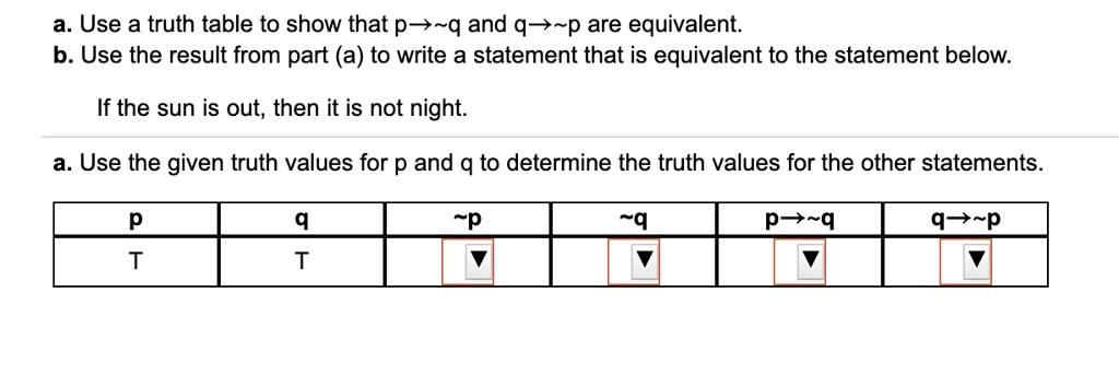 a. Use a truth table to show that p? q and q? p are equivalent.
b. Use the result from part (a) to write a statement that is equivalent to the statement below.

If the sun is out, then it is not night.

a. Use the given truth values for p and q to determine the truth values for the other statements.

p | q |  p |  q | p? q | q? p
T | T | ? | ? | ? | ?