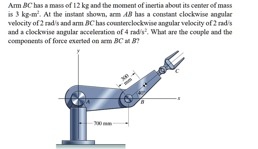 Arm BC has a mass of 12 kg and the moment of inertia about its center of mass is 3 kg-m². At the instant shown, arm AB has a constant clockwise angular velocity of 2 rad/s and arm BC has counterclockwise angular velocity of 2 rad/s and a clockwise angular acceleration of 4 rad/s². What are the couple and the components of force exerted on arm BC at B?