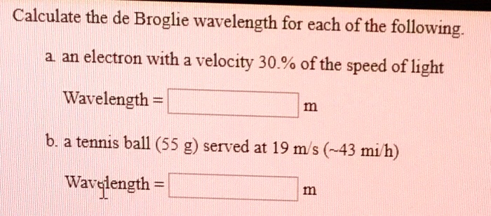 Calculate the de Broglie wavelength for each of the following.
a. an electron with a velocity 30.% of the speed of light
Wavelength = m
b. a tennis ball (55 g) served at 19 m/s ( 43 mi/h)
Wavelength = m