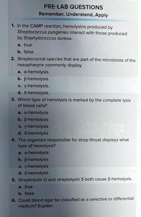 PRE-LAB QUESTIONS
Remember, Understand, Apply
1. In the CAMP reaction, hemolysins produced by
Streptococcus pyogenes interact with those produced
by Staphylococcus aureus.
a. true
b. false
2. Streptococcal species that are part of the microbiota of the
nasopharynx commonly display
a. ?-hemolysis.
b. ?-hemolysis.
c. ?-hemolysis.
d. ?-hemolysis.
3. Which type of hemolysis is marked by the complete lysis
of blood cells?
a. ?-hemolysis
b. ?-hemolysis
c. ?-hemolysis
d. ?-hemolysis
4. The organism responsible for strep throat displays what
type of hemolysis?
a. ?-hemolysis
b. ?-hemolysis
c. ?-hemolysis
d. ?-hemolysis
5. Streptolysin O and streptolysin S both cause ?-hemolysis.
a. true
b. false
6. Could blood agar be classified as a selective or differential
medium? Explain.