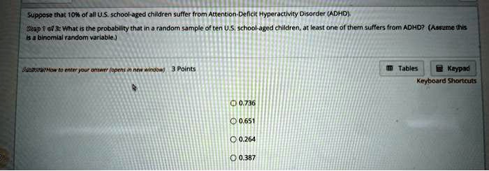 Suppose that 10% of all U.S. school-aged children suffer from Attention-Deficit Hyperactivity Disorder (ADHD).
What is the probability that in a random sample of ten U.S. school-aged children, at least one of them suffers from ADHD? (Assume this is a binomial random variable.)
0.736
0.651
0.264
0.387