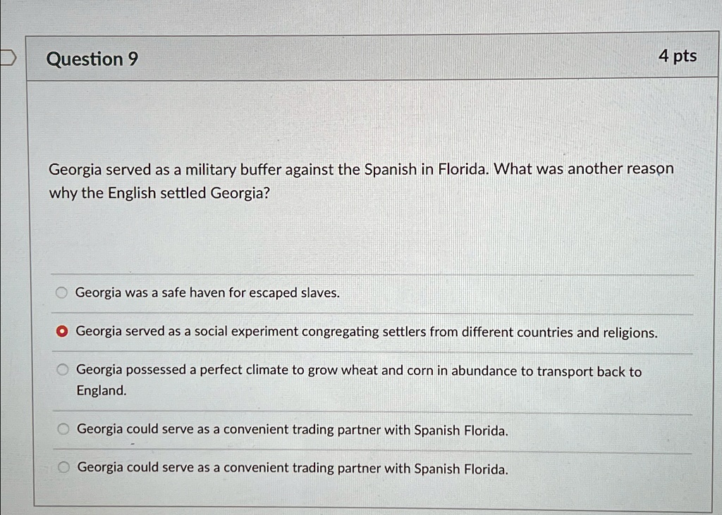 Question 9
4 pts
Georgia served as a military buffer against the Spanish in Florida. What was another reason
why the English settled Georgia?
Georgia was a safe haven for escaped slaves.
• Georgia served as a social experiment congregating settlers from different countries and religions.
Georgia possessed a perfect climate to grow wheat and corn in abundance to transport back to
England.
Georgia could serve as a convenient trading partner with Spanish Florida.
Georgia could serve as a convenient trading partner with Spanish Florida.