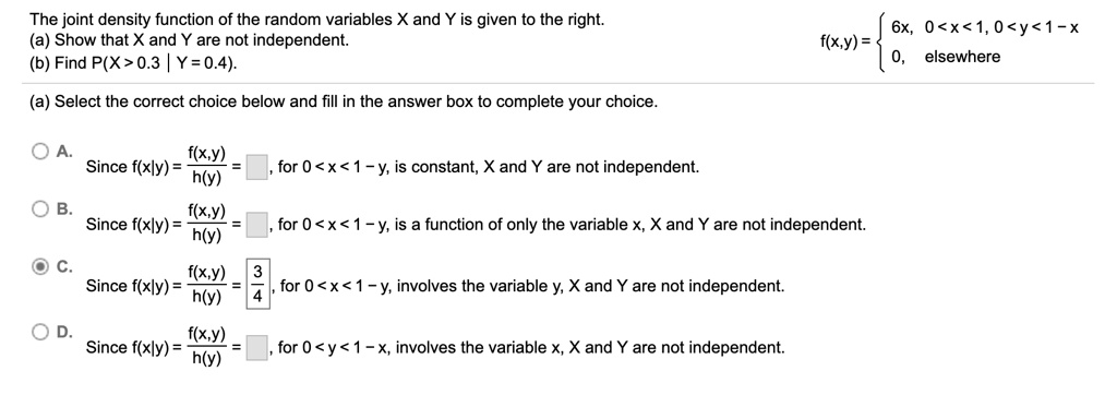 The joint density function of the random variables X and Y is given to the right.
(a) Show that X and Y are not independent.
(b) Find P(X > 0.3 | Y = 0.4).

f(x,y) =  6x, 0 < x < 1, 0 < y < 1 - x
0, elsewhere

(a) Select the correct choice below and fill in the answer box to complete your choice.

A. Since f(x|y) = f(x,y) / h(y) = , for 0 < x < 1 - y, is constant, X and Y are not independent.
B. Since f(x|y) = f(x,y) / h(y) = , for 0 < x < 1 - y, is a function of only the variable x, X and Y are not independent.
C. Since f(x|y) = f(x,y) / h(y) = 3/4, for 0 < x < 1 - y, involves the variable y, X and Y are not independent.
D. Since f(x|y) = f(x,y) / h(y) = , for 0 < y < 1 - x, involves the variable x, X and Y are not independent.