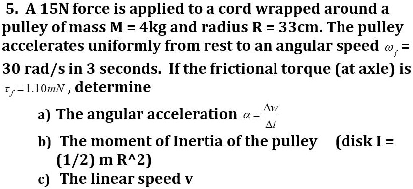 5. A 15N force is applied to a cord wrapped around a pulley of mass M = 4kg and radius R = 33cm. The pulley accelerates uniformly from rest to an angular speed omegaf = 30 rad/s in 3 seconds. If the frictional torque (at axle) is auf=1.10mN, determine
a) The angular acceleration alpha = fracDelta omegaDelta t
b) The moment of Inertia of the pulley (disk I = (1/2) m R^2)
c) The linear speed v