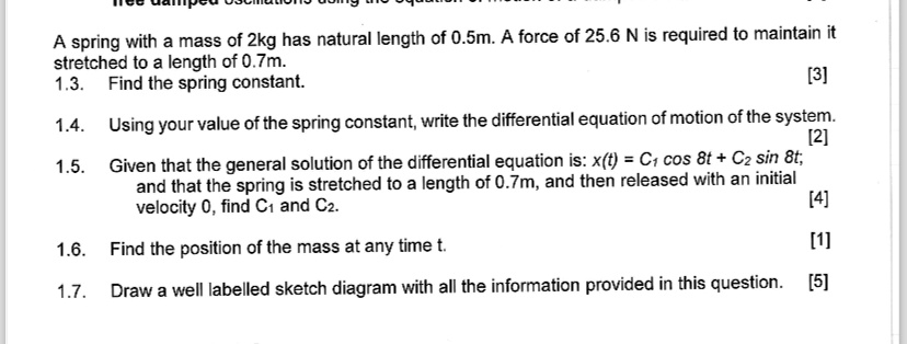 A spring with a mass of 2kg has natural length of 0.5m. A force of 25.6 N is required to maintain it stretched to a length of 0.7m.
1.3. Find the spring constant.
[3]
1.4. Using your value of the spring constant, write the differential equation of motion of the system.
[2]
1.5. Given that the general solution of the differential equation is: x(t) = C1 cos 8t + C2 sin 8t,
and that the spring is stretched to a length of 0.7m, and then released with an initial velocity 0, find C1 and C2.
[4]
1.6. Find the position of the mass at any time t.
[1]
1.7. Draw a well labelled sketch diagram with all the information provided in this question. [5]