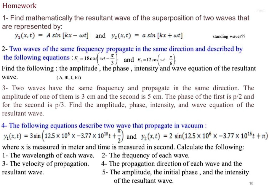 Homework
1- Find mathematically the resultant wave of the superposition of two waves that are represented by:
y1(x,t) = A sin [kx – ?t] and y2(x,t) = a sin [kx + ?t]
2- Two waves of the same frequency propagate in the same direction and described by the following equations: E1 = 18cos(wt - ?/3), and E2 = 12cos(wt - ?/6).
Find the following: the amplitude, the phase, intensity and wave equation of the resultant wave.
3- Two waves have the same frequency and propagate in the same direction. The amplitude of one of them is 3 cm and the second is 5 cm. The phase of the first is p/2 and for the second is p/3. Find the amplitude, phase, intensity, and wave equation of the resultant wave.
4- The following equations describe two wave that propagate in vacuum:
y1(x,t) = 3 sin (12.5 x 10^6 x – 3.77 x 10^15 t + ?/2) and y2(x,t) = 2 sin (12.5 x 10^6 x – 3.77 x 10^15 t + ?)
where x is measured in meter and time is measured in second. Calculate the following:
1- The wavelength of each wave. 2- The frequency of each wave.
3- The velocity of propagation. 4- The propagation direction of each wave and the resultant wave. 5- The amplitude, the initial phase, and the intensity of the resultant wave.