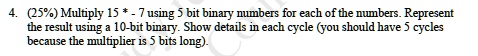 4. (25%) Multiply 15 * -7 using 5 bit binary numbers for each of the numbers. Represent the result using a 10-bit binary. Show details in each cycle (you should have 5 cycles because the multiplier is 5 bits long).