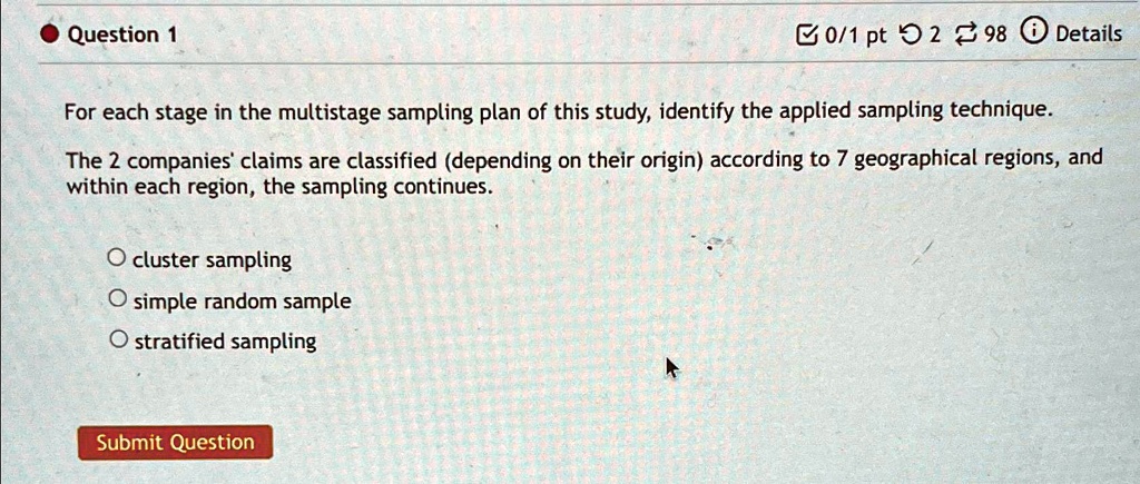 Question 1
0/1 pt 2 ? 98 Details
For each stage in the multistage sampling plan of this study, identify the applied sampling technique.
The 2 companies' claims are classified (depending on their origin) according to 7 geographical regions, and
within each region, the sampling continues.
O cluster sampling
O simple random sample
O stratified sampling
Submit Question