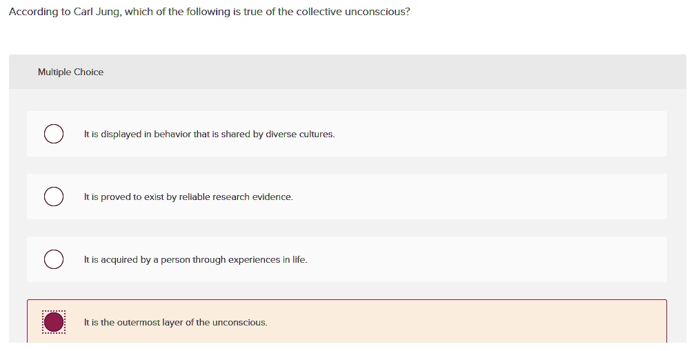 According to Carl Jung, which of the following is true of the collective unconscious?
It is displayed in behavior that is shared by diverse cultures.
It is proved to exist by reliable research evidence.
It is acquired by a person through experiences in life.
It is the outermost layer of the unconscious.