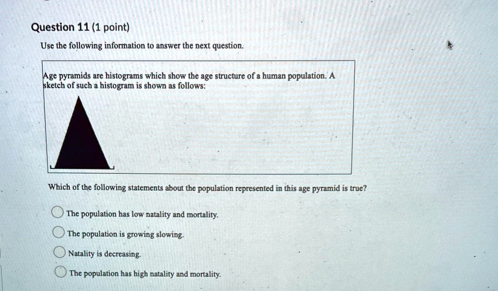 Use the following information to answer the next question.
Age pyramids are histograms which show the age structure of a human population. A sketch of such a histogram is shown as follows:
Which of the following statements about the population represented in this age pyramid is true?
The population has low natality and mortality.
The population is growing slowing.
Natality is decreasing.
The population has high natality and mortality.