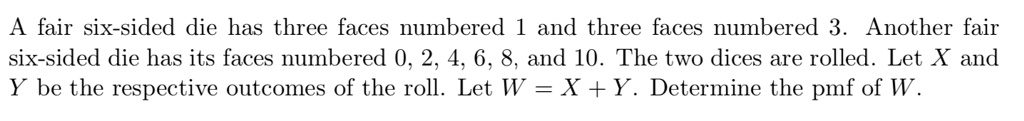 A fair six-sided die has three faces numbered 1 and three faces numbered 3. Another fair six-sided die has its faces numbered 0, 2, 4, 6, 8, and 10. The two dices are rolled. Let X and Y be the respective outcomes of the roll. Let W = X + Y. Determine the pmf of W.