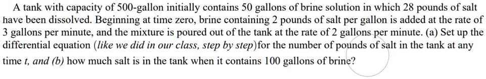 A tank with capacity of 500-gallon initially contains 50 gallons of brine solution in which 28 pounds of salt have been dissolved. Beginning at time zero, brine containing 2 pounds of salt per gallon is added at the rate of 3 gallons per minute, and the mixture is poured out of the tank at the rate of 2 gallons per minute. (a) Set up the differential equation (like we did in our class, step by step) for the number of pounds of salt in the tank at any time t, and (b) how much salt is in the tank when it contains 100 gallons of brine?