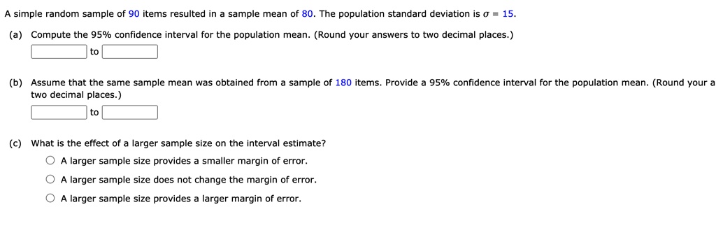 A simple random sample of 90 items resulted in a sample mean of 80. The population standard deviation is ? = 15.
(a) Compute the 95% confidence interval for the population mean. (Round your answers to two decimal places.)
to
(b) Assume that the same sample mean was obtained from a sample of 180 items. Provide a 95% confidence interval for the population mean. (Round your answers to two decimal places.)
to
(c) What is the effect of a larger sample size on the interval estimate?
A larger sample size provides a smaller margin of error.
A larger sample size does not change the margin of error.
A larger sample size provides a larger margin of error.