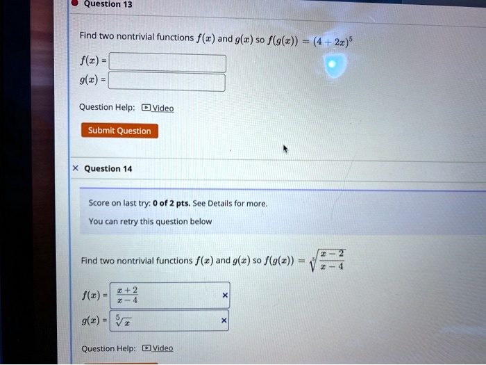 Question 13
Find two nontrivial functions f(x) and g(x) so f(g(x)) = (4 + 2x)^5
f(x) =
g(x) =
Question Help: Video
Submit Question
Question 14
Score on last try: 0 of 2 pts. See Details for more.
You can retry this question below
Find two nontrivial functions f(x) and g(x) so f(g(x)) = √((x - 2)/(x - 4))
f(x) = (x + 2)/(x - 4)
g(x) = √(x)