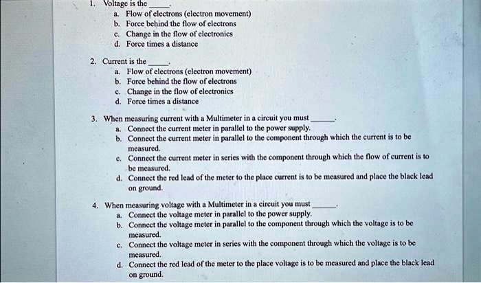 1. Voltage is the 
a. Flow of electrons (electron movement)
b. Force behind the flow of electrons
c. Change in the flow of electronics
d. Force times a distance
2. Current is the 
a. Flow of electrons (electron movement)
b. Force behind the flow of electrons
c. Change in the flow of electronics
d. Force times a distance
3. When measuring current with a Multimeter in a circuit you must 
a. Connect the current meter in parallel to the power supply.
b. Connect the current meter in parallel to the component through which the current is to be
measured.
c. Connect the current meter in series with the component through which the flow of current is to
be measured.
d. Connect the red lead of the meter to the place current is to be measured and place the black lead
on ground.
4. When measuring voltage with a Multimeter in a circuit you must 
a. Connect the voltage meter in parallel to the power supply.
b. Connect the voltage meter in parallel to the component through which the voltage is to be
measured.
c. Connect the voltage meter in series with the component through which the voltage is to be
measured.
d. Connect the red lead of the meter to the place voltage is to be measured and place the black lead
on ground.