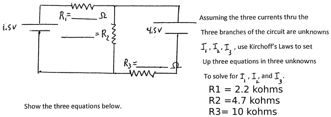 1.5V R1= ? R2= 4.5V R3= ? Assuming the three currents thru the Three branches of the circuit are unknowns I1, I2, I3, use Kirchhoff's Laws to set Up three equations in three unknowns To solve for I1, I2, and I3. R1 = 2.2 kohms R2 = 4.7 kohms R3 = 10 kohms Show the three equations below.