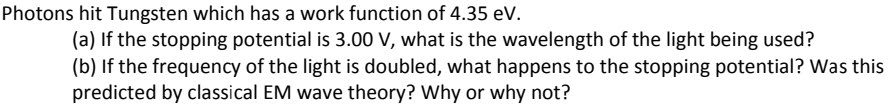Photons hit Tungsten which has a work function of 4.35 eV.
(a) If the stopping potential is 3.00 V, what is the wavelength of the light being used?
(b) If the frequency of the light is doubled, what happens to the stopping potential? Was this
predicted by classical EM wave theory? Why or why not?