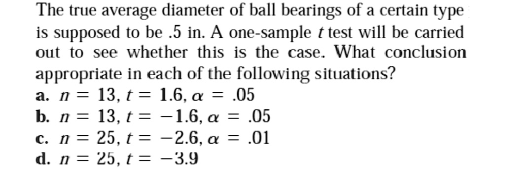 The true average diameter of ball bearings of a certain type is supposed to be .5 in. A one-sample t test will be carried out to see whether this is the case. What conclusion appropriate in each of the following situations?
a. n = 13, t = 1.6, ? = .05
b. n = 13, t = -1.6, ? = .05
c. n = 25, t = -2.6, ? = .01
d. n = 25, t = -3.9