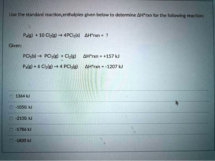 Use the standard reaction enthalpies given below to determine ?H°rxn for the following reaction:

P4(g) + 10 Cl2(g) ? 4PCl5(s) ?H°rxn = ?

Given:

PCl5(s) ? PCl3(g) + Cl2(g) ?H°rxn = +157 kJ
P4(g) + 6 Cl2(g) ? 4 PCl3(g) ?H°rxn = -1207 kJ

1364 kJ
-1050. kJ
-2100. kJ
-1786 kJ
-1835 kJ