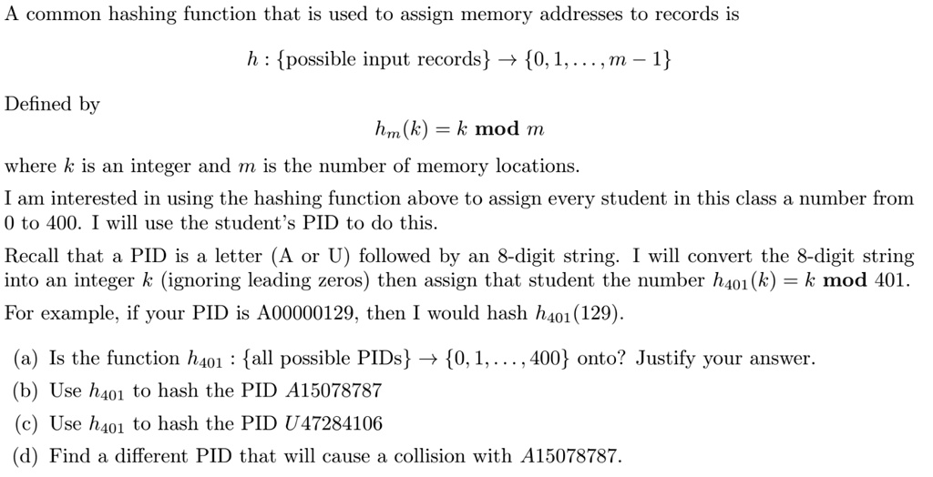 A common hashing function that is used to assign memory addresses to records is
h : possible input records ? 0, 1, ..., m ? 1
Defined by
hm(k) = k mod m
where k is an integer and m is the number of memory locations.
I am interested in using the hashing function above to assign every student in this class a number from 0 to 400. I will use the student's PID to do this.
Recall that a PID is a letter (A or U) followed by an 8-digit string. I will convert the 8-digit string into an integer k (ignoring leading zeros) then assign that student the number h401(k) = k mod 401.
For example, if your PID is A00000129, then I would hash h401(129).
(a) Is the function h401 : all possible PIDs ? 0, 1, ..., 400 onto? Justify your answer.
(b) Use h401 to hash the PID A15078787
(c) Use h401 to hash the PID U47284106
(d) Find a different PID that will cause a collision with A15078787.