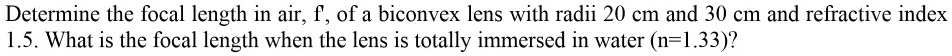 Determine the focal length in air, f, of a biconvex lens with radii 20 cm and 30 cm and refractive index 1.5. What is the focal length when the lens is totally immersed in water (n=1.33)?