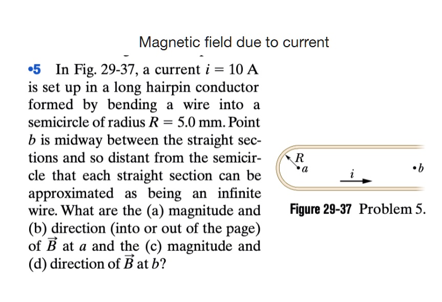 Magnetic field due to current
5 In Fig. 29-37, a current i = 10 A
is set up in a long hairpin conductor
formed by bending a wire into a
semicircle of radius R = 5.0 mm. Point
b is midway between the straight sec-
tions and so distant from the semicir-
cle that each straight section can be
approximated as being an infinite
wire. What are the (a) magnitude and
(b) direction (into or out of the page)
of B at a and the (c) magnitude and
(d) direction of B at b?