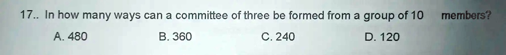 17.. In how many ways can a committee of three be formed from a group of 10 members?
A. 480
B. 360
C. 240
D. 120