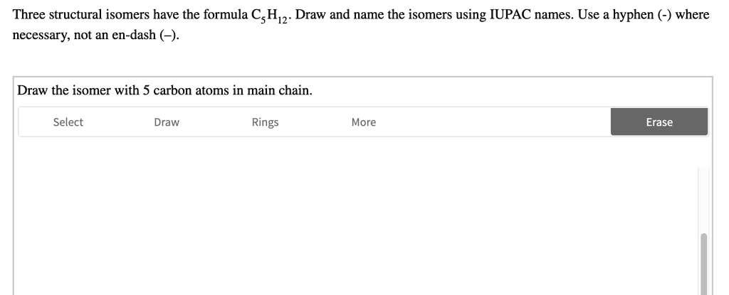 Three structural isomers have the formula C5H12. Draw and name the isomers using IUPAC names. Use a hyphen (-) where necessary, not an en-dash (-).

Draw the isomer with 5 carbon atoms in main chain.
Select
Draw
Rings
More
Erase