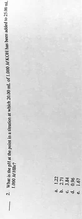 2. What is the pH at the point in a titration at which 20.00 mL of 1.000 M KOH has been added to 25.00 mL 1.000 M HBr?
a. 1.22
b. 2.71
c. 3.84
d. 0.96
e. 1.67