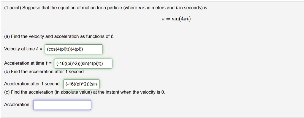 Suppose that the equation of motion for a particle (where s is in meters and t is in seconds) is
s = sin(4?t)
(a) Find the velocity and acceleration as functions of t.
Velocity at time t = (cos(4(pi)t))(4(pi))
Acceleration at time t = (-16((pi)^2))(sin(4(pi)t))
(b) Find the acceleration after 1 second.
Acceleration after 1 second: (-16((pi)^2))(sin
(c) Find the acceleration (in absolute value) at the instant when the velocity is 0.
Acceleration: