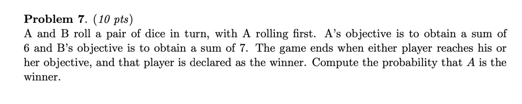 Problem 7. (10 pts)
A and B roll a pair of dice in turn, with A rolling first. A's objective is to obtain a sum of 6 and B's objective is to obtain a sum of 7. The game ends when either player reaches his or her objective, and that player is declared as the winner. Compute the probability that A is the winner.