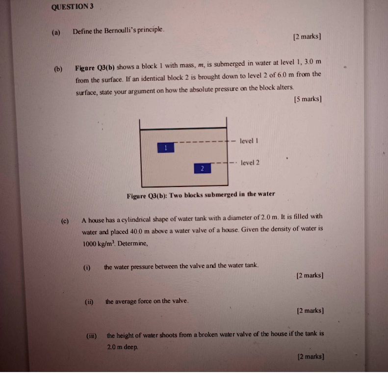 QUESTION 3
(a) Define the Bernoulli's principle. [2 marks]
(b) Figure Q3(b) shows a block 1 with mass, m, is submerged in water at level 1, 3.0 m from the surface. If an identical block 2 is brought down to level 2 of 6.0 m from the surface, state your argument on how the absolute pressure on the block alters. [5 marks]
Figure Q3(b): Two blocks submerged in the water
(c) A house has a cylindrical shape of water tank with a diameter of 2.0 m. It is filled with water and placed 40.0 m above a water valve of a house. Given the density of water is 1000 kg/m³. Determine,
(i) the water pressure between the valve and the water tank. [2 marks]
(ii) the average force on the valve. [2 marks]
(iii) the height of water shoots from a broken water valve of the house if the tank is 2.0 m deep. [2 marks]