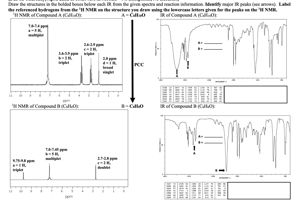 Draw the structures in the bolded boxes below each IR from the given spectra and reaction information. Identify major IR peaks (see arrows). Label the referenced hydrogens from the 1H NMR on the structure you draw using the lowercase letters given for the peaks on the 1H NMR. 1H NMR of Compound A (C8H10O): A = C8H10O IR of Compound A (C8H10O): 7.0-7.4 ppm a = 5 H, multiplet 2.6-2.9 ppm c = 2 H, triplet 3.6-3.9 ppm b = 2 H, triplet 2.0 ppm d = 1 H, broad singlet PCC 1H NMR of Compound B (C8H8O): B = C8H8O IR of Compound B (C8H8O): 7.0-7.45 ppm b = 5 H, multiplet 9.75-9.8 ppm a = 1 H, triplet 2.7-2.8 ppm c = 2 H, doublet