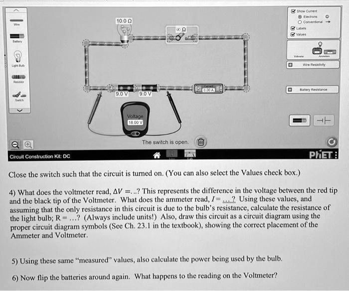 Close the switch such that the circuit is turned on. (You can also select the Values check box.)
4) What does the voltmeter read, Δ V = ...? This represents the difference in the voltage between the red tip and the black tip of the Voltmeter. What does the ammeter read, I = ...? Using these values, and assuming that the only resistance in this circuit is due to the bulb's resistance, calculate the resistance of the light bulb; R = ...? (Always include units!) Also, draw this circuit as a circuit diagram using the proper circuit diagram symbols (See Ch. 23.1 in the textbook), showing the correct placement of the Ammeter and Voltmeter.
5) Using these same m̈easuredv̈alues, also calculate the power being used by the bulb.
6) Now flip the batteries around again. What happens to the reading on the Voltmeter?