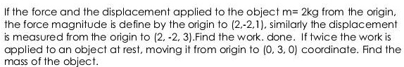 If the force and the displacement applied to the object m= 2kg from the origin, the force magnitude is define by the origin to (2,-2,1), similarly the displacement is measured from the origin to (2, -2, 3).Find the work. done. If twice the work is applied to an object at rest, moving it from origin to (0, 3, 0) coordinate. Find the mass of the object.