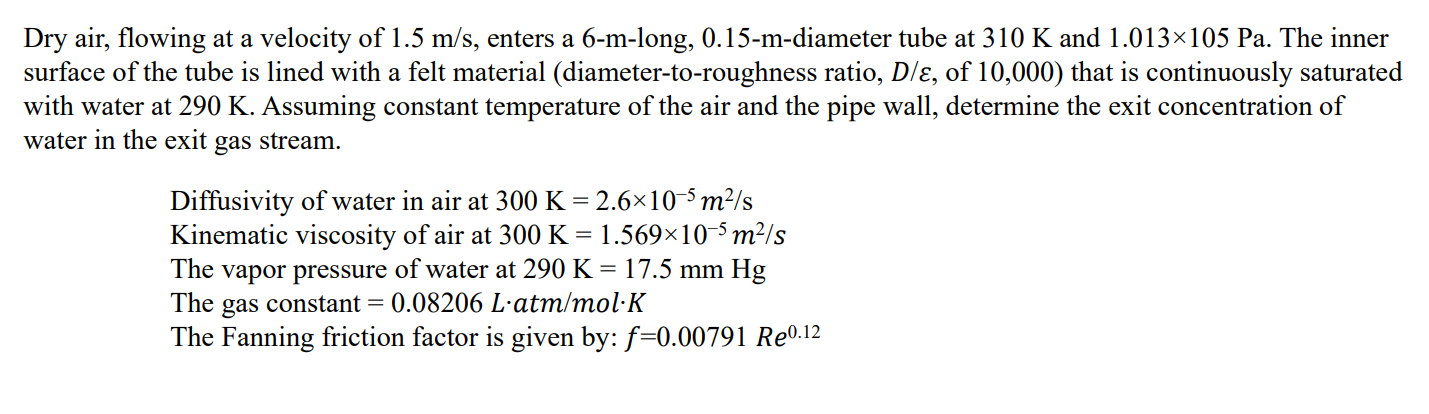 Dry air, flowing at a velocity of 1.5  m / s, enters a 6 -m-long, 0.15 -m-diameter tube at 310  K and 1.013 × 105  Pa. The inner surface of the tube is lined with a felt material (diameter-to-roughness ratio, D / ε, of 10,000 ) that is continuously saturated with water at 290  K. Assuming constant temperature of the air and the pipe wall, determine the exit concentration of water in the exit gas stream.
Diffusivity of water in air at 300  K=2.6 × 10^-5 m^2 / s
Kinematic viscosity of air at 300  K=1.569 × 10^-5 m^2 / s
The vapor pressure of water at 290  K=17.5  mmHg
The gas constant =0.08206  L·atm / mol·K
The Fanning friction factor is given by: f=0.00791 R e^0.12