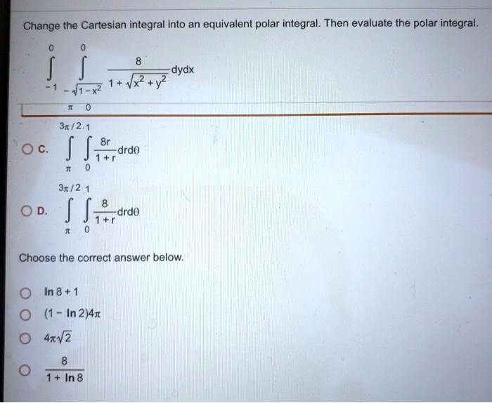 Change the Cartesian integral into an equivalent polar integral. Then evaluate the polar integral. ?-1^0 ?-sqrt1-x^2^0 frac81+sqrtx^2+y^2 dydx pi 0 C. ?pi^3pi/2 u222B0^1 frac8r1+r drd	heta D. ?pi^3pi/2 u222B0^1 frac81+r drd	heta Choose the correct answer below. ln 8 + 1 (1 - ln 2)4pi 4pisqrt2 frac81+ln 8