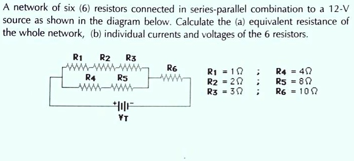 A network of six (6) resistors connected in series-parallel combination to a 12-V source as shown in the diagram below. Calculate the (a) equivalent resistance of the whole network, (b) individual currents and voltages of the 6 resistors.

R1 R2 R3
R4 R5 R6

R1 = 1? ; R4 = 4?
R2 = 2? ; R5 = 8?
R3 = 3? ; R6 = 10?
VT