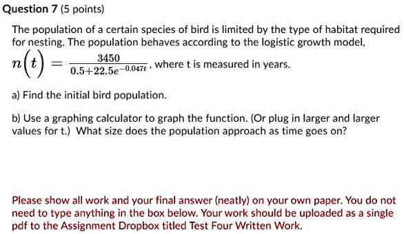 The population of a certain species of bird is limited by the type of habitat required for nesting. The population behaves according to the logistic growth model, n(t) = 3450 / (0.5 + 22.5e^-0.047t), where t is measured in years.
a) Find the initial bird population.
b) Use a graphing calculator to graph the function. (Or plug in larger and larger values for t.) What size does the population approach as time goes on?
Please show all work and your final answer (neatly) on your own paper. You do not need to type anything in the box below. Your work should be uploaded as a single pdf to the Assignment Dropbox titled Test Four Written Work.