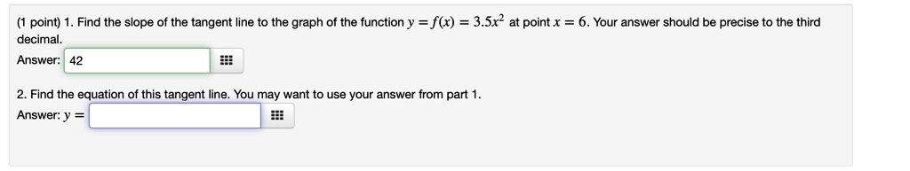 (1 point) 1. Find the slope of the tangent line to the graph of the function y = f(x) = 3.5x^2 at point x = 6. Your answer should be precise to the third
decimal.
Answer: 42
2. Find the equation of this tangent line. You may want to use your answer from part 1.
Answer: y = 