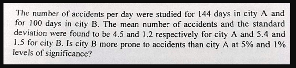 the number of accidents per day were studied for 144 days in city a and for 100 days in city b the mean number of accidents and the standard deviation were found to be 45 and 12 respectively 38086